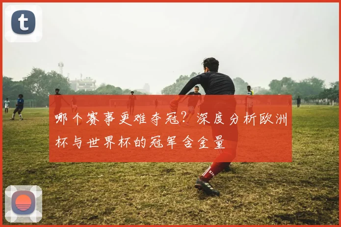 哪个赛事更难夺冠？深度分析欧洲杯与世界杯的冠军含金量