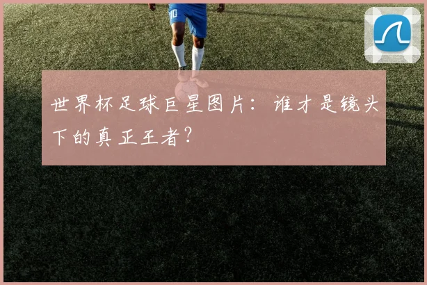 世界杯足球巨星图片：谁才是镜头下的真正王者？
