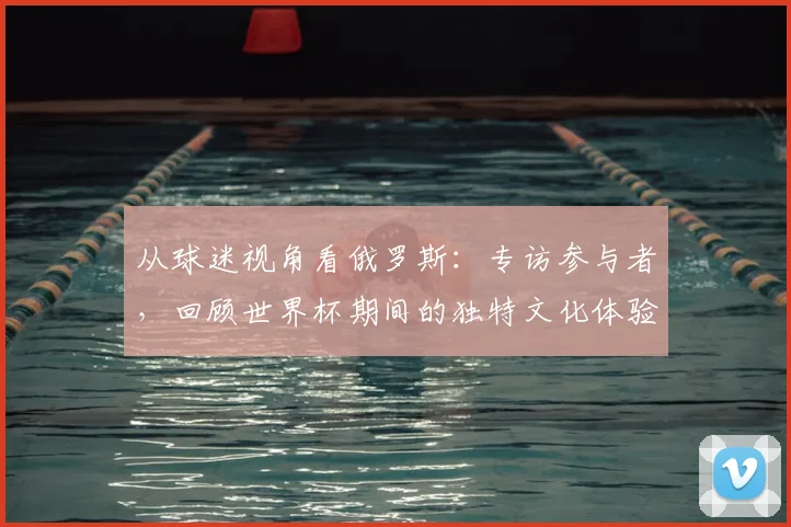 从球迷视角看俄罗斯：专访参与者，回顾世界杯期间的独特文化体验