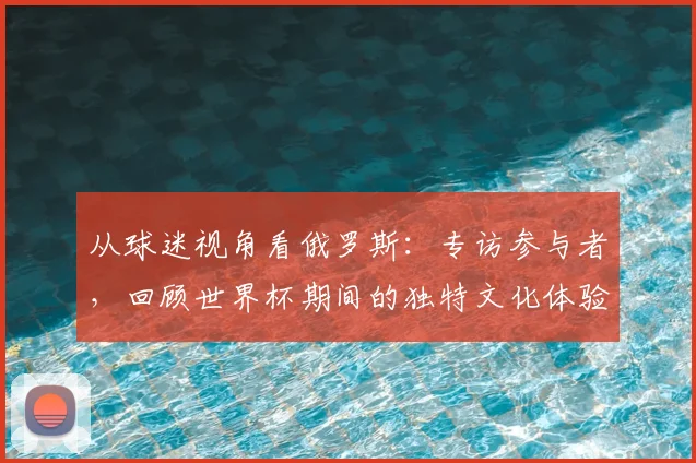 从球迷视角看俄罗斯：专访参与者，回顾世界杯期间的独特文化体验