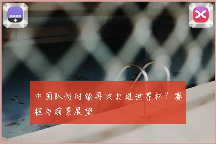 中国队何时能再次打进世界杯?赛程与前景展望